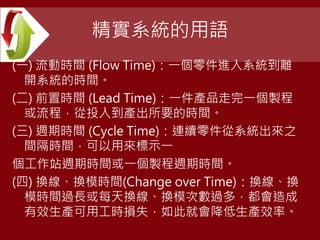 精實系統的用語
(一) 流動時間 (Flow Time)：一個零件進入系統到離
開系統的時間。
(二) 前置時間 (Lead Time)：一件產品走完一個製程
或流程，從投入到產出所要的時間。
(三) 週期時間 (Cycle Time)：連續零件從系統出來之
間隔時間，可以用來標示一
個工作站週期時間或一個製程週期時間。
(四) 換線、換模時間(Change over Time)：換線、換
模時間過長或每天換線、換模次數過多，都會造成
有效生產可用工時損失，如此就會降低生產效率。
 