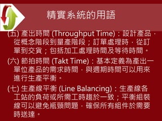 精實系統的用語
(五) 產出時間 (Throughput Time)：設計產品，
從概念階段到量產階段；訂單處理時，從訂
單到交貨；包括加工處理時間及等待時間。
(六) 節拍時間 (Takt Time)：基本定義為產出一
單位產品的需求時間，與週期時間可以用來
進行生產平衡。
(七) 生產線平衡 (Line Balancing)：生產線各
工站的負荷或所需工時趨於一致；平衡組裝
線可以避免瓶頸問題，確保所有組件於需要
時送達。
 