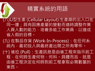 精實系統的用語
(八)U型生產 (Cellular Layout):生產線的出入口在
同一邊；具有因應產量的變動而適時調整作業
人員人數的能力，培養多能工作業員，以達成
省人假的目標。
(九) 在製品存貨 (Work-In-Process)：在任何系
統內，最初投入與最終產出間之所有零件。
(十) 後拉 (Pull)：生產訊息是由後工程來指示前工
程，在何時生產何物、何料。具體而言，就是
由後工程決定在何時到前工程拿取必需數量的
東西。
 