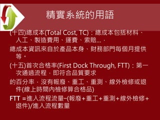 精實系統的用語
(十四)總成本(Total Cost, TC)：總成本包括材料、
人工、製造費用、運費、索賠…，
總成本資訊來自於產品本身、財務部門每個月提供
等。
(十五)首次合格率(First Dock Through, FTT)：第一
次通過流程，即符合品質要求
的百分率，沒有報廢、重工、重測、線外檢修或退
件(線上時間內檢修算合格品)
FTT =進入流程流量−(報廢+重工+重測+線外檢修+
退件)/進入流程數量
 