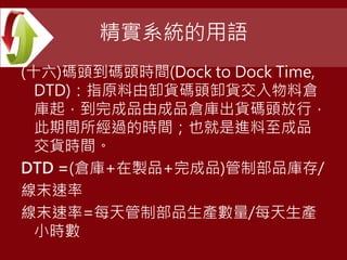 精實系統的用語
(十六)碼頭到碼頭時間(Dock to Dock Time,
DTD)：指原料由卸貨碼頭卸貨交入物料倉
庫起，到完成品由成品倉庫出貨碼頭放行，
此期間所經過的時間；也就是進料至成品
交貨時間。
DTD =(倉庫+在製品+完成品)管制部品庫存/
線末速率
線末速率=每天管制部品生產數量/每天生產
小時數
 