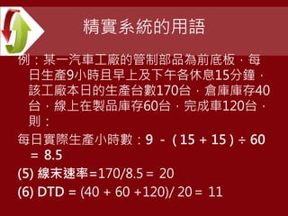 精實系統的用語
例：某一汽車工廠的管制部品為前底板，每
日生產9小時且早上及下午各休息15分鐘，
該工廠本日的生產台數170台，倉庫庫存40
台，線上在製品庫存60台，完成車120台，
則：
每日實際生產小時數：9 － ( 15 + 15 ) ÷ 60
＝ 8.5
(5) 線末速率=170/8.5＝ 20
(6) DTD = (40 + 60 +120)/ 20＝ 11
 