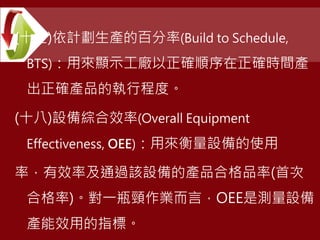 (十七)依計劃生產的百分率(Build to Schedule,
BTS)：用來顯示工廠以正確順序在正確時間產
出正確產品的執行程度。
(十八)設備綜合效率(Overall Equipment
Effectiveness, OEE)：用來衡量設備的使用
率，有效率及通過該設備的產品合格品率(首次
合格率)。對一瓶頸作業而言，OEE是測量設備
產能效用的指標。
 