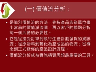 (一) 價值流分析：
• 是識別價值流的方法，先按產品族為單位畫
出當前的價值溪流圖，再以客戶的觀點分析
每一個活動的必要性。
• 它是從接受訂單到執行生產計劃發貨的資訊
流；從原物料到轉化為產成品的物流；從概
念到正式發佈的產品設計流程。
• 價值流分析成為實施精實思想最重要的工具。
 