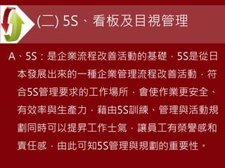 (二) 5S、看板及目視管理
A、5S：是企業流程改善活動的基礎，5S是從日
本發展出來的一種企業管理流程改善活動，符
合5S管理要求的工作場所，會使作業更安全、
有效率與生產力，藉由5S訓練、管理與活動規
劃同時可以提昇工作士氣，讓員工有榮譽感和
責任感，由此可知5S管理與規劃的重要性。
 