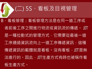 (二) 5S、看板及目視管理
B、看板管理：看板管理方法是在同一道工序或
者前後工序之間進行物流或資訊流的傳遞。 JIT
是一種拉動式的管理方式，它需要從最後一道
工序通過資訊流向上一道工序傳遞資訊，這種
傳遞資訊的載體就是看板。沒有看板，JIT是無
法進行的。因此，JIT生產方式有時也被稱作看
板生產方式。
 