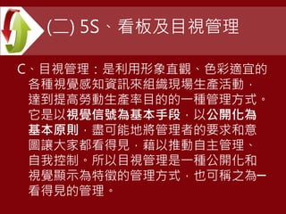 (二) 5S、看板及目視管理
C、目視管理：是利用形象直觀、色彩適宜的
各種視覺感知資訊來組織現場生產活動，
達到提高勞動生產率目的的一種管理方式。
它是以視覺信號為基本手段，以公開化為
基本原則，盡可能地將管理者的要求和意
圖讓大家都看得見，藉以推動自主管理、
自我控制。所以目視管理是一種公開化和
視覺顯示為特徵的管理方式，也可稱之為─
看得見的管理。
 