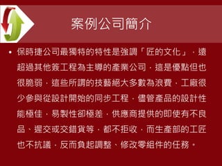 案例公司簡介
• 保時捷公司最獨特的特性是強調「匠的文化」，遠
超過其他簽工程為主導的產業公司，這是優點但也
很脆弱，這些所謂的技藝絕大多數為浪費，工廠很
少參與從設計開始的同步工程，儘管產品的設計性
能極佳，易製性卻極差，供應商提供的即使有不良
品、遲交或交錯貨等，都不拒收，而生產部的工匠
也不抗議，反而負起調整、修改零組件的任務。
 