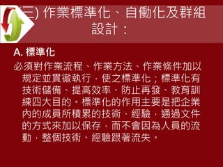 (三) 作業標準化、自働化及群組
設計：
A. 標準化
必須對作業流程、作業方法、作業條件加以
規定並貫徹執行，使之標準化；標準化有
技術儲備、提高效率、防止再發、教育訓
練四大目的。標準化的作用主要是把企業
內的成員所積累的技術、經驗，通過文件
的方式來加以保存，而不會因為人員的流
動，整個技術、經驗跟著流失。
 