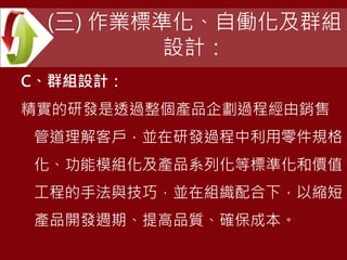 (三) 作業標準化、自働化及群組
設計：
C、群組設計：
精實的研發是透過整個產品企劃過程經由銷售
管道理解客戶，並在研發過程中利用零件規格
化、功能模組化及產品系列化等標準化和價值
工程的手法與技巧，並在組織配合下，以縮短
產品開發週期、提高品質、確保成本。
 