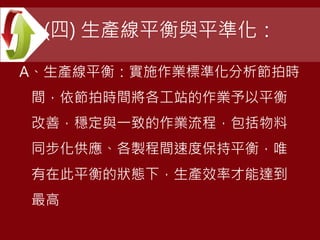(四) 生產線平衡與平準化：
A、生產線平衡：實施作業標準化分析節拍時
間，依節拍時間將各工站的作業予以平衡
改善，穩定與一致的作業流程，包括物料
同步化供應、各製程間速度保持平衡，唯
有在此平衡的狀態下，生產效率才能達到
最高
 