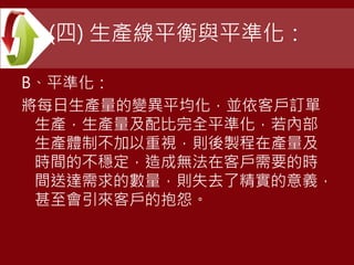 (四) 生產線平衡與平準化：
B、平準化：
將每日生產量的變異平均化，並依客戶訂單
生產，生產量及配比完全平準化，若內部
生產體制不加以重視，則後製程在產量及
時間的不穩定，造成無法在客戶需要的時
間送達需求的數量，則失去了精實的意義，
甚至會引來客戶的抱怨。
 