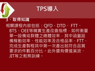 TPS導入
3、取得知識
相關課程內容包括：QFD、DTD、 FTT、
BTS、OEE等精實生產改善指標，如何衡量
單一設備或群體之總體效率，其中涵蓋設
備稼動效率、性能效率及合格品率、FTT、
完成生產製程其中第一次產出就符合品質
要求的件數百分比。此外還有價值溪流、
JIT等之教育訓練。
 