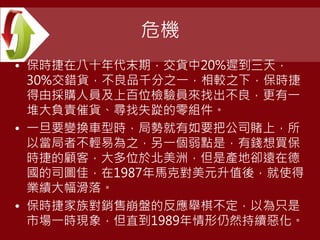 危機
• 保時捷在八十年代末期，交貨中20%遲到三天，
30%交錯貨，不良品千分之一，相較之下，保時捷
得由採購人員及上百位檢驗員來找出不良，更有一
堆大負責催貨、尋找失踨的零組件。
• 一旦要變換車型時，局勢就有如要把公司賭上，所
以當局者不輕易為之，另一個弱點是，有錢想買保
時捷的顧客，大多位於北美洲，但是產地卻遠在德
國的司圖佳，在1987年馬克對美元升值後，就使得
業績大幅滑落。
• 保時捷家族對銷售崩盤的反應舉棋不定，以為只是
市場一時現象，但直到1989年情形仍然持續惡化。
 