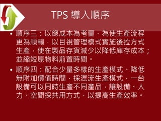 TPS 導入順序
• 順序三：以總成本為考量，為使生產流程
更為順暢，以目視管理模式實施後拉方式
生產，使在製品存貨減少以降低庫存成本；
並縮短原物料前置時間。
• 順序四：配合少量多樣的生產模式、降低
無附加價值時間，採混流生產模式，一台
設備可以同時生產不同產品，讓設備、人
力、空間採共用方式，以提高生產效率。
 