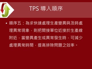 TPS 導入順序
• 順序五：為求快速處理生產變異與及時處
理異常現象，則把間接單位近接於生產線
附近，當變異產生或異常發生時，可減少
處理異常時間，提高排除問題之效率。
 