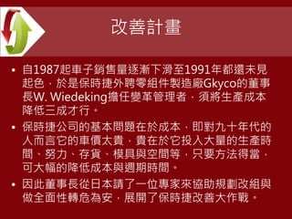 改善計畫
• 自1987起車子銷售量逐漸下滑至1991年都還未見
起色，於是保時捷外聘零組件製造廠Gkyco的董事
長W. Wiedeking擔任變革管理者，須將生產成本
降低三成才行。
• 保時捷公司的基本問題在於成本，即對九十年代的
人而言它的車價太貴，貴在於它投入大量的生產時
間、努力、存貨、模具與空間等，只要方法得當，
可大幅的降低成本與週期時間。
• 因此董事長從日本請了一位專家來協助規劃改組與
做全面性轉危為安，展開了保時捷改善大作戰。
 