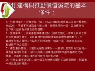 (4) 建構與推動價值溪流的基本
條件：
A、作業標準化：流程中每一個工作站的裝配作業步驟必須建立標準作
業(SOP)，不管不同班別或作業人員，其標準只有一個，因為標準化
的作業才能作為持續改善的基礎。
B、生產平準化：倘若產量與車種的配比經常在變化，作業人員與工作
站別也會隨之變化，則所量得的有附加價值與無附加價值動作，也
會跟著作業人員與工作站別不同而改變，如此一來，改善尚未完成，
數據已不符合使用。
C、車型數的管制：以豐田的裝配線來說，一般都以混流的方式在同一
條生產線同時生產，但以不超過三個車種成18個車型的混線方式為
基準，才能對平衡山積表做快速而有效的改善。
D、作業的量測與切割：每一個工作流程步驟的切割時間觀測，影響著
一條生產線的暢流。
 