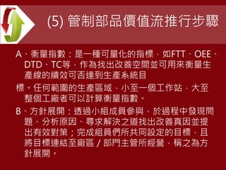 (5) 管制部品價值流推行步驟
A、衡量指數：是一種可量化的指標，如FTT、OEE、
DTD、TC等，作為找出改善空間並可用來衡量生
產線的績效可否達到生產系統目
標。任何範圍的生產區域，小至一個工作站，大至
整個工廠者可以計算衡量指數。
B、方針展開：透過小組成員參與，於過程中發現問
題、分析原因、尋求解決之道找出改善真因並提
出有效對策；完成組員們所共同設定的目標，且
將目標連結至廠區／部門主管所經營，稱之為方
針展開。
 