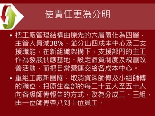使責任更為分明
• 把工廠管理結構由原先的六層簡化為四層，
主管人員減38%，並分出四成本中心及三支
援職能，在新組織架構下，支援部門的主工
作為發展供應基地、設定品質制度及規劃改
善活動，而把日常營運交給各成本中心。
• 重組工廠新團隊，取消資深師傅及小組師傅
的職位，把原生產部的每二十五人至五十人
向各級師傅報告的方式，改為分成二、三組，
由一位師傅帶八到十位員工。
 