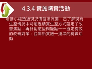 4.3.4 實施精實活動
活動小組透過現況價值溪流圖，己了解現有
生產情況中可透過精實生產方式設定了改
善焦點，再針對這些問題點一一擬定有效
的改善對策，並開始實施一連串的精實活
動
 