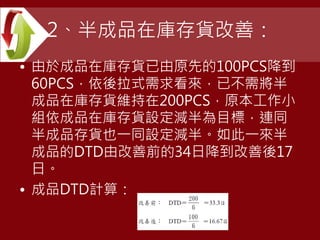 2、半成品在庫存貨改善：
• 由於成品在庫存貨已由原先的100PCS降到
60PCS，依後拉式需求看來，已不需將半
成品在庫存貨維持在200PCS，原本工作小
組依成品在庫存貨設定減半為目標，連同
半成品存貨也一同設定減半。如此一來半
成品的DTD由改善前的34日降到改善後17
日。
• 成品DTD計算：
 
