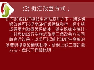 (2) 擬定改善方式：
以不影響SMT機器生產為原則之下，期許透
過改善可以提高SMT設備稼動率，經小組
成員腦力激盪與評估後，擬定採線外備料、
上料與MES行為模式改變二個改善方法同
時進行改善，以求可以減少SMT生產線的
浪費與提高設備稼動率，針對上述二個改善
方法，做以下詳細說明。
 