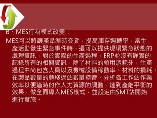 B、MES行為模式改變：
MES可以將讓產品準時交貨，提高庫存週轉率，當生
產活動發生緊急事件時，還可以提供現場緊急狀態的
處理資訊，對於實際的生產過程，ERP並沒有詳實的
記錄所有的相關資訊，除了材料的領用消耗外，生產
過程中尚包含人員以及機械設備稼動率、材料的損耗、
在製品數量的轉移過站數量控管、分析各工作站作業
效率以便適時的作人力資源的調動，達到產能平衡的
效果，做全面導入MES模式，並設定由SMT站開始
進行實施。
 