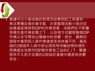 • 會議中以小組成員針對現況收集到的工時資料，
無法尋獲改善的著手點，於是整個活動小組決定
由會議室移師到DIP的作業現場，成員們在不影響
現場生產作業前題之下，以目視方式觀察整個DIP
作業以求可尋找出隱藏中的浪費。終於，觀察的
過程中看到因人員作業速度各有快慢不同，最前
端的3個插件人員中卻出現有等待輸送帶的情形，
再精細去估算作DIP線作業各工站的C／T，驚覺，
原來不久前才改善的U型設計產線中還是有浪費
存在。
 
