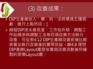 (3) 改善成果：
• DIP生產線依人、機、料、法與環境五種規
劃，進行上點所述：]
• 縮短DIP流水線長度、工作站外移、調整工
作站順序與調整工法等四項改善方法執行
改善，可從表4.12 DIP生產線改善前後比較
表看出執行改善後的實際效益。圖4.8 理想
DIP產線Layout圖是依實施改善活動後所繪
製的現場Layout圖。
 