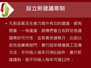設立新建議案制
• 凡對品質及生產力提升有功的建議，都有
獎賞，一有建議，師傅們會立刻評估各建
議案的可行性，並負責快速執行，比起以
前先送幕僚部門，實行起來極慢員工反應
冷淡，平均每人每年只有0.06件，實行新
建議制，使平均每人每年可達12件。
 