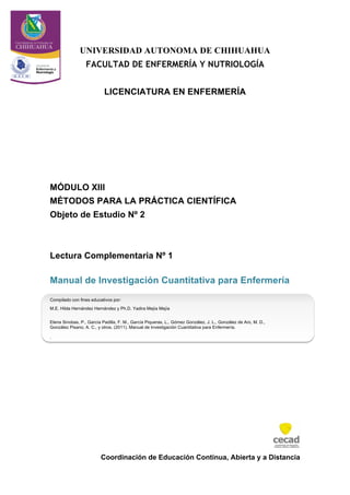 Coordinación de Educación Continua, Abierta y a Distancia
UNIVERSIDAD AUTONOMA DE CHIHUAHUA
FACULTAD DE ENFERMERÍA Y NUTRIOLOGÍA
LICENCIATURA EN ENFERMERÍA
MÓDULO XIII
MÉTODOS PARA LA PRÁCTICA CIENTÍFICA
Objeto de Estudio Nº 2
Lectura Complementaria Nº 1
Manual de Investigación Cuantitativa para Enfermería
Compilado con fines educativos por:
M.E. Hilda Hernández Hernández y Ph.D. Yadira Mejía Mejía
Elena Sinobas, P., García Padilla, F. M., García Piqueras, L., Gómez González, J. L., González de Aro, M. D.,
González Pisano, A. C., y otros. (2011). Manual de Investigación Cuantitativa para Enfermería.
.
 
