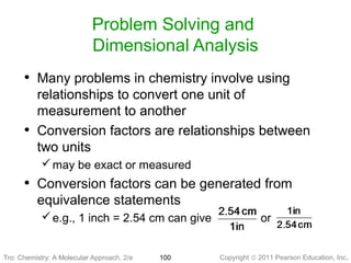 Copyright © 2011 Pearson Education, Inc.Tro: Chemistry: A Molecular 100
Problem Solving and
Dimensional Analysis
• Many problems in chemistry involve using
relationships to convert one unit of
measurement to another
• Conversion factors are relationships between
two units
may be exact or measured
• Conversion factors can be generated from
equivalence statements
e.g., 1 inch = 2.54 cm can give or
Tro: Chemistry: A Molecular Approach, 2/e
 