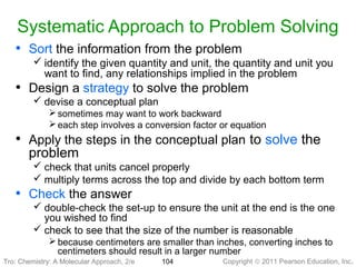 Copyright © 2011 Pearson Education, Inc.Tro: Chemistry: A Molecular 104
Systematic Approach to Problem Solving
• Sort the information from the problem
 identify the given quantity and unit, the quantity and unit you
want to find, any relationships implied in the problem
• Design a strategy to solve the problem
 devise a conceptual plan
 sometimes may want to work backward
 each step involves a conversion factor or equation
• Apply the steps in the conceptual plan to solve the
problem
 check that units cancel properly
 multiply terms across the top and divide by each bottom term
• Check the answer
 double-check the set-up to ensure the unit at the end is the one
you wished to find
 check to see that the size of the number is reasonable
 because centimeters are smaller than inches, converting inches to
centimeters should result in a larger number
Tro: Chemistry: A Molecular Approach, 2/e
 