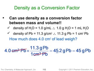 Copyright © 2011 Pearson Education, Inc.Tro: Chemistry: A Molecular 112
Density as a Conversion Factor
• Can use density as a conversion factor
between mass and volume!!
 density of H2O = 1.0 g/mL ∴ 1.0 g H2O = 1 mL H2O
 density of Pb = 11.3 g/cm3
∴ 11.3 g Pb = 1 cm3
Pb
How much does 4.0 cm3
of lead weigh?
Tro: Chemistry: A Molecular Approach, 2/e
 