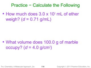 Copyright © 2011 Pearson Education, Inc.Tro: Chemistry: A Molecular 114
Practice − Calculate the Following
• How much does 3.0 x 102
mL of ether
weigh? (d = 0.71 g/mL)
• What volume does 100.0 g of marble
occupy? (d = 4.0 g/cm3
)
Tro: Chemistry: A Molecular Approach, 2/e
 