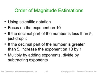 Copyright © 2011 Pearson Education, Inc.Tro, Chemistry: A Molecular 117
Order of Magnitude Estimations
• Using scientific notation
• Focus on the exponent on 10
• If the decimal part of the number is less than 5,
just drop it
• If the decimal part of the number is greater
than 5, increase the exponent on 10 by 1
• Multiply by adding exponents, divide by
subtracting exponents
Tro: Chemistry: A Molecular Approach, 2/e
 
