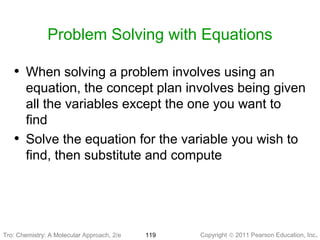 Copyright © 2011 Pearson Education, Inc.Tro: Chemistry: A Molecular 119
Problem Solving with Equations
• When solving a problem involves using an
equation, the concept plan involves being given
all the variables except the one you want to
find
• Solve the equation for the variable you wish to
find, then substitute and compute
Tro: Chemistry: A Molecular Approach, 2/e
 