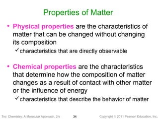 Copyright © 2011 Pearson Education, Inc.Tro: Chemistry: A Molecular 34
Properties of Matter
• Physical properties are the characteristics of
matter that can be changed without changing
its composition
characteristics that are directly observable
• Chemical properties are the characteristics
that determine how the composition of matter
changes as a result of contact with other matter
or the influence of energy
characteristics that describe the behavior of matter
Tro: Chemistry: A Molecular Approach, 2/e
 