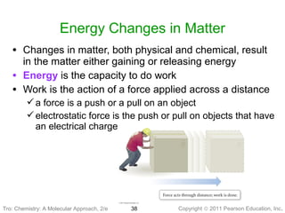 Copyright © 2011 Pearson Education, Inc.Tro: Chemistry: A Molecular 38
Energy Changes in Matter
• Changes in matter, both physical and chemical, result
in the matter either gaining or releasing energy
• Energy is the capacity to do work
• Work is the action of a force applied across a distance
a force is a push or a pull on an object
electrostatic force is the push or pull on objects that have
an electrical charge
Tro: Chemistry: A Molecular Approach, 2/e
 