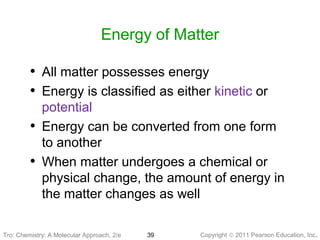 Copyright © 2011 Pearson Education, Inc.Tro: Chemistry: A Molecular 39
Energy of Matter
• All matter possesses energy
• Energy is classified as either kinetic or
potential
• Energy can be converted from one form
to another
• When matter undergoes a chemical or
physical change, the amount of energy in
the matter changes as well
Tro: Chemistry: A Molecular Approach, 2/e
 