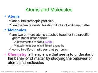 Copyright © 2011 Pearson Education, Inc.4
Atoms and Molecules
• Atoms
are submicroscopic particles
are the fundamental building blocks of ordinary matter
• Molecules
are two or more atoms attached together in a specific
geometrical arrangement
attachments are called bonds
attachments come in different strengths
come in different shapes and patterns
• Chemistry is the science that seeks to understand
the behavior of matter by studying the behavior of
atoms and molecules
Tro: Chemistry: A MolecularTro: Chemistry: A Molecular Approach, 2/e
 