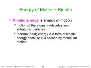 Copyright © 2011 Pearson Education, Inc.Tro: Chemistry: A Molecular 40
Energy of Matter − Kinetic
• Kinetic energy is energy of motion
motion of the atoms, molecules, and
subatomic particles
thermal (heat) energy is a form of kinetic
energy because it is caused by molecular
motion
Tro: Chemistry: A Molecular Approach, 2/e
 