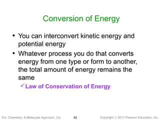 Copyright © 2011 Pearson Education, Inc.Tro: Chemistry: A Molecular 42
Conversion of Energy
• You can interconvert kinetic energy and
potential energy
• Whatever process you do that converts
energy from one type or form to another,
the total amount of energy remains the
same
Law of Conservation of Energy
Tro: Chemistry: A Molecular Approach, 2/e
 