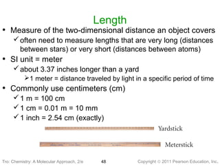 Copyright © 2011 Pearson Education, Inc.Tro: Chemistry: A Molecular 48
Length
• Measure of the two-dimensional distance an object covers
often need to measure lengths that are very long (distances
between stars) or very short (distances between atoms)
• SI unit = meter
about 3.37 inches longer than a yard
1 meter = distance traveled by light in a specific period of time
• Commonly use centimeters (cm)
1 m = 100 cm
1 cm = 0.01 m = 10 mm
1 inch = 2.54 cm (exactly)
Tro: Chemistry: A Molecular Approach, 2/e
 