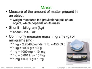 Copyright © 2011 Pearson Education, Inc.Tro: Chemistry: A Molecular 49
Mass
• Measure of the amount of matter present in
an object
weight measures the gravitational pull on an
object, which depends on its mass
• SI unit = kilogram (kg)
about 2 lbs. 3 oz.
• Commonly measure mass in grams (g) or
milligrams (mg)
1 kg = 2.2046 pounds, 1 lb. = 453.59 g
1 kg = 1000 g = 103
g
1 g = 1000 mg = 103
mg
1 g = 0.001 kg = 10−3
kg
1 mg = 0.001 g = 10−3
g
Tro: Chemistry: A Molecular Approach, 2/e
 