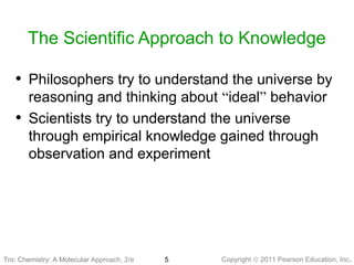 Copyright © 2011 Pearson Education, Inc.5
The Scientific Approach to Knowledge
• Philosophers try to understand the universe by
reasoning and thinking about “ideal” behavior
• Scientists try to understand the universe
through empirical knowledge gained through
observation and experiment
Tro: Chemistry: A MolecularTro: Chemistry: A Molecular Approach, 2/e
 