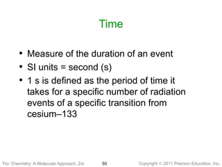 Copyright © 2011 Pearson Education, Inc.Tro: Chemistry: A Molecular 50
Time
• Measure of the duration of an event
• SI units = second (s)
• 1 s is defined as the period of time it
takes for a specific number of radiation
events of a specific transition from
cesium–133
Tro: Chemistry: A Molecular Approach, 2/e
 