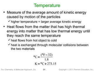 Copyright © 2011 Pearson Education, Inc.Tro: Chemistry: A Molecular
Temperature
• Measure of the average amount of kinetic energy
caused by motion of the particles
higher temperature = larger average kinetic energy
• Heat flows from the matter that has high thermal
energy into matter that has low thermal energy until
they reach the same temperature
heat flows from hot object to cold
heat is exchanged through molecular collisions between
the two materials
51Tro: Chemistry: A Molecular Approach, 2/e
( F 32)
C
1.8
K C 273.15
° −
° =
= ° +
 