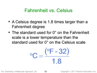 Copyright © 2011 Pearson Education, Inc.Tro: Chemistry: A Molecular 53
Fahrenheit vs. Celsius
• A Celsius degree is 1.8 times larger than a
Fahrenheit degree
• The standard used for 0° on the Fahrenheit
scale is a lower temperature than the
standard used for 0° on the Celsius scale
Tro: Chemistry: A Molecular Approach, 2/e
 